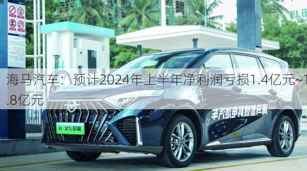 海马汽车：预计2024年上半年净利润亏损1.4亿元~1.8亿元