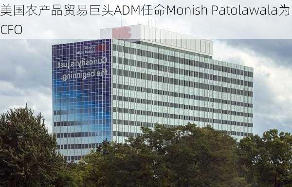 美国农产品贸易巨头ADM任命Monish Patolawala为CFO