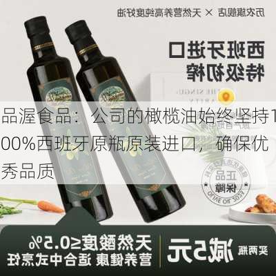 品渥食品：公司的橄榄油始终坚持100%西班牙原瓶原装进口，确保优秀品质