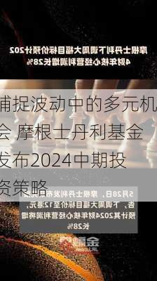 捕捉波动中的多元机会 摩根士丹利基金发布2024中期投资策略