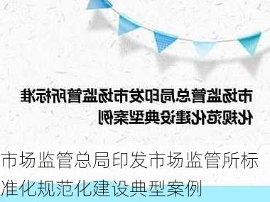 市场监管总局印发市场监管所标准化规范化建设典型案例