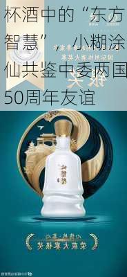 杯酒中的“东方智慧”，小糊涂仙共鉴中委两国50周年友谊