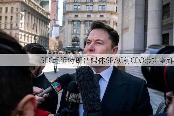 SEC起诉特朗普媒体SPAC前CEO涉嫌欺诈