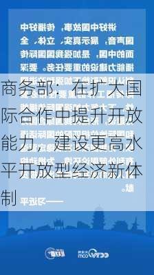 商务部：在扩大国际合作中提升开放能力，建设更高水平开放型经济新体制