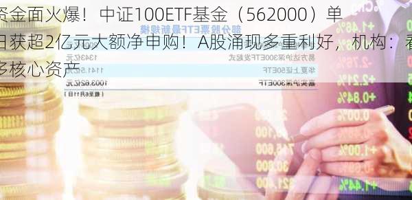 资金面火爆！中证100ETF基金（562000）单日获超2亿元大额净申购！A股涌现多重利好，机构：看多核心资产