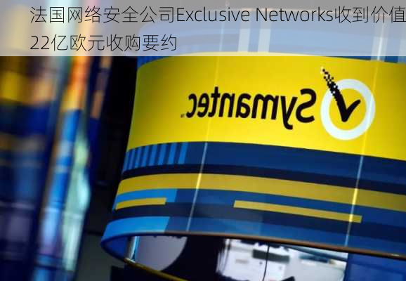 法国网络安全公司Exclusive Networks收到价值22亿欧元收购要约