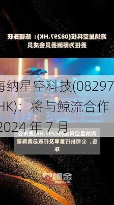 海纳星空科技(08297.HK)：将与鲸流合作  2024 年 7 月