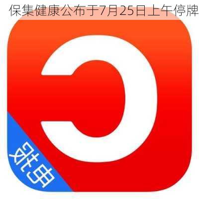 保集健康公布于7月25日上午停牌