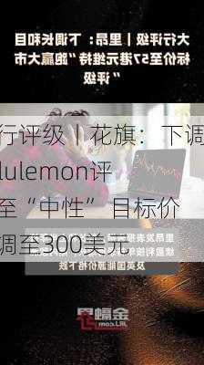 大行评级丨花旗：下调Lululemon评级至“中性” 目标价下调至300美元