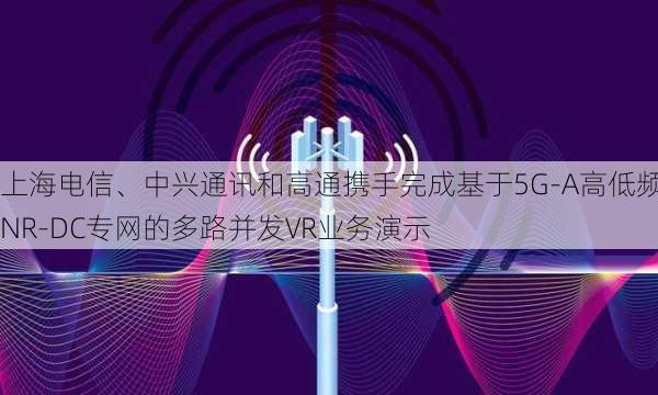 上海电信、中兴通讯和高通携手完成基于5G-A高低频NR-DC专网的多路并发VR业务演示