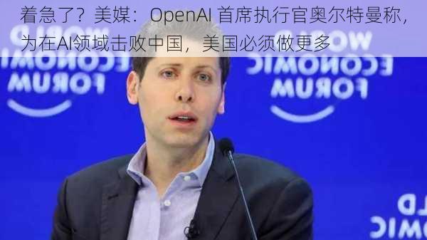 着急了？美媒：OpenAI 首席执行官奥尔特曼称，为在AI领域击败中国，美国必须做更多