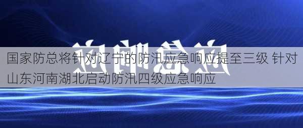 国家防总将针对辽宁的防汛应急响应提至三级 针对山东河南湖北启动防汛四级应急响应