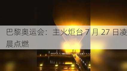 巴黎奥运会：主火炬台 7 月 27 日凌晨点燃