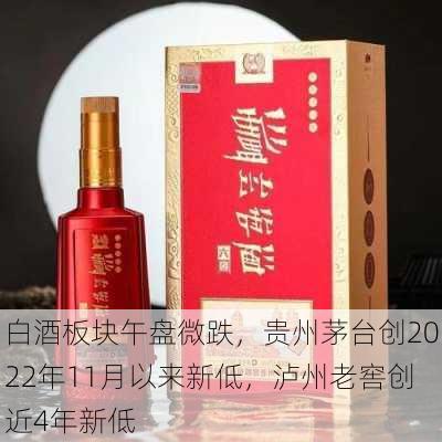 白酒板块午盘微跌，贵州茅台创2022年11月以来新低，泸州老窖创近4年新低