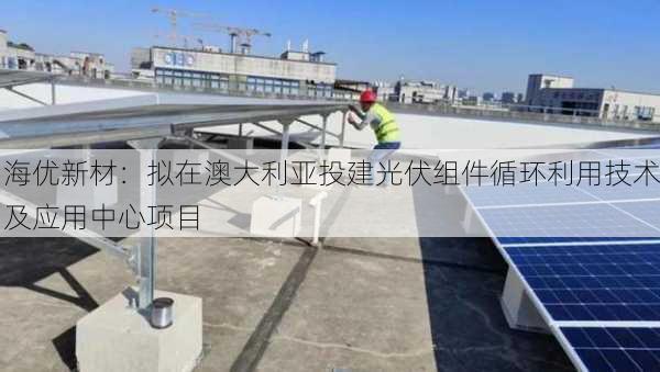 海优新材：拟在澳大利亚投建光伏组件循环利用技术及应用中心项目