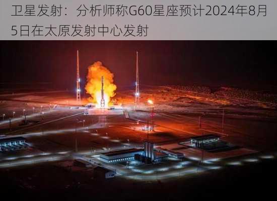 卫星发射：分析师称G60星座预计2024年8月5日在太原发射中心发射