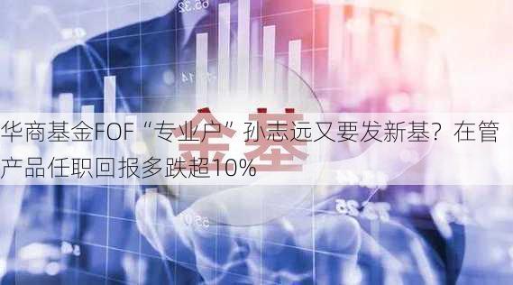 华商基金FOF“专业户”孙志远又要发新基？在管产品任职回报多跌超10%