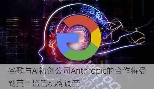 谷歌与AI初创公司Anthropic的合作将受到英国监管机构调查