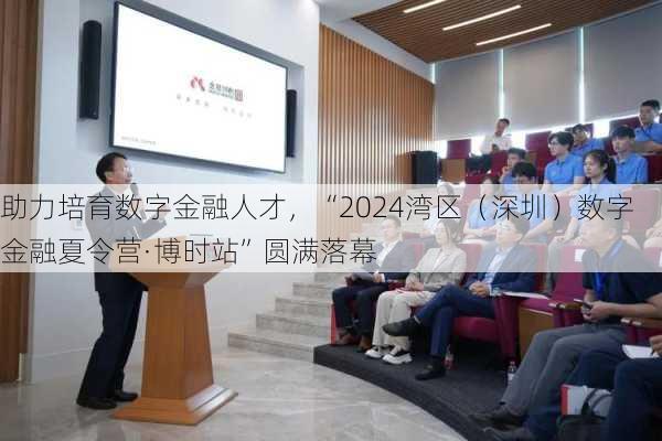 助力培育数字金融人才，“2024湾区（深圳）数字金融夏令营·博时站”圆满落幕