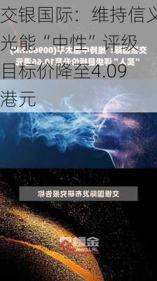 交银国际：维持信义光能“中性”评级 目标价降至4.09港元