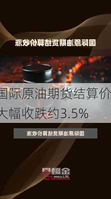 国际原油期货结算价大幅收跌约3.5%