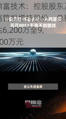 锦富技术：控股股东及高管拟增持股份，总额达6,200万至9,800万元