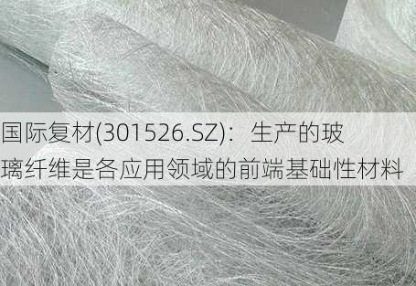 国际复材(301526.SZ)：生产的玻璃纤维是各应用领域的前端基础性材料