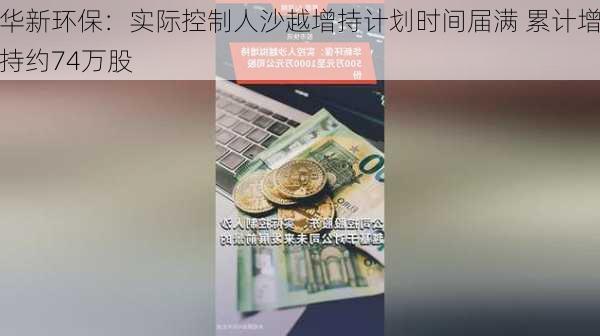 华新环保：实际控制人沙越增持计划时间届满 累计增持约74万股