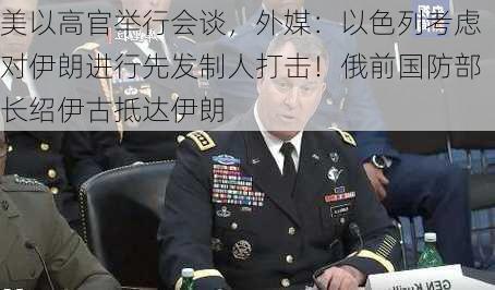 美以高官举行会谈，外媒：以色列考虑对伊朗进行先发制人打击！俄前国防部长绍伊古抵达伊朗