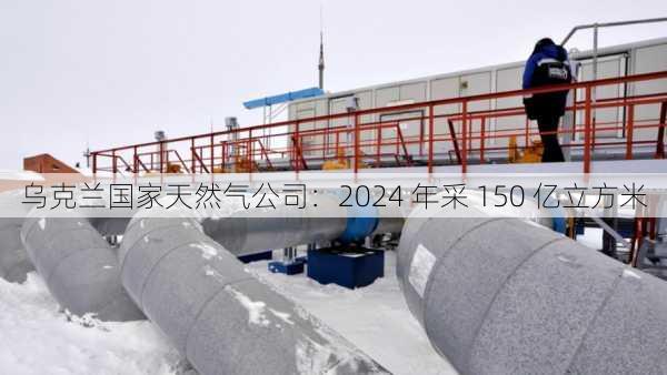 乌克兰国家天然气公司：2024 年采 150 亿立方米