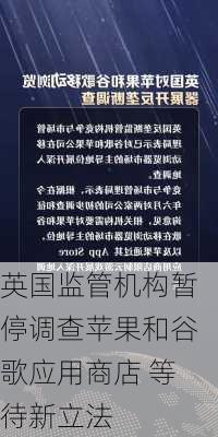 英国监管机构暂停调查苹果和谷歌应用商店 等待新立法