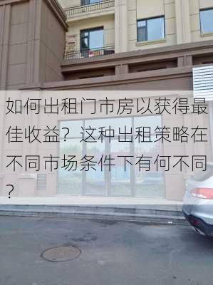 如何出租门市房以获得最佳收益？这种出租策略在不同市场条件下有何不同？