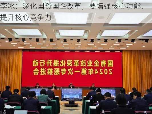 李冰：深化国资国企改革，要增强核心功能、提升核心竞争力