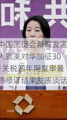 中国贸促会新闻发言人就美对华加征301关税四年期复审最终修订结果发表谈话