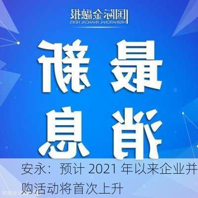 安永：预计 2021 年以来企业并购活动将首次上升