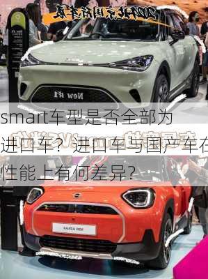 smart车型是否全部为进口车？进口车与国产车在性能上有何差异？