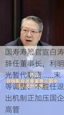 国寿寿险官宣白涛辞任董事长，利明光暂代职责……末等调整、不胜任退出机制正加压国企高管