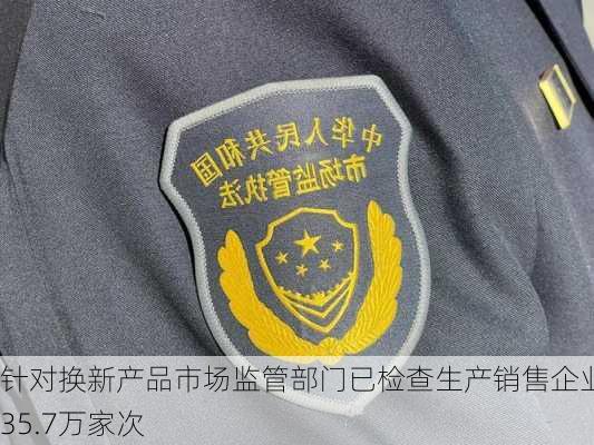 针对换新产品市场监管部门已检查生产销售企业约35.7万家次