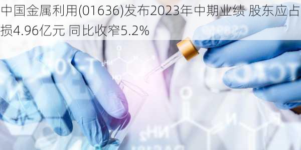 中国金属利用(01636)发布2023年中期业绩 股东应占亏损4.96亿元 同比收窄5.2%