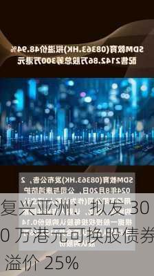 复兴亚洲：拟发 300 万港元可换股债券 溢价 25%