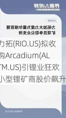 力拓(RIO.US)拟收购Arcadium(ALTM.US)引锂业狂欢 小型锂矿商股价飙升