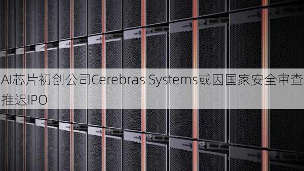 AI芯片初创公司Cerebras Systems或因国家安全审查推迟IPO