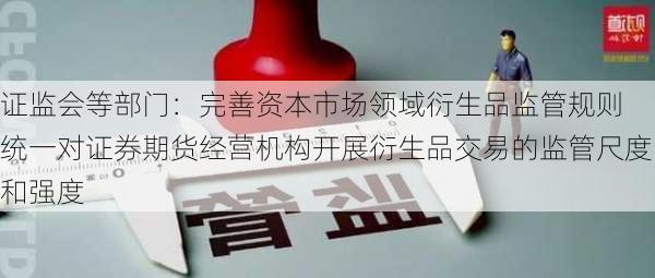 证监会等部门：完善资本市场领域衍生品监管规则 统一对证券期货经营机构开展衍生品交易的监管尺度和强度